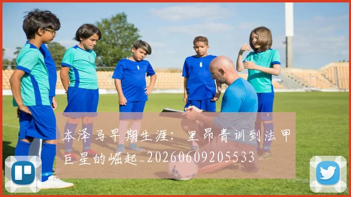 本泽马早期生涯:里昂青训到法甲巨星的崛起_20260609205533