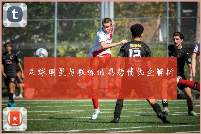 足球明星与教练的恩怨情仇全解析